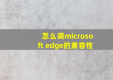 怎么调microsoft edge的兼容性